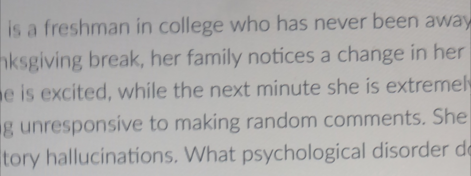 is a freshman in college who has never been away 
nksgiving break, her family notices a change in her 
he is excited, while the next minute she is extremel 
g unresponsive to making random comments. She 
tory hallucinations. What psychological disorder do