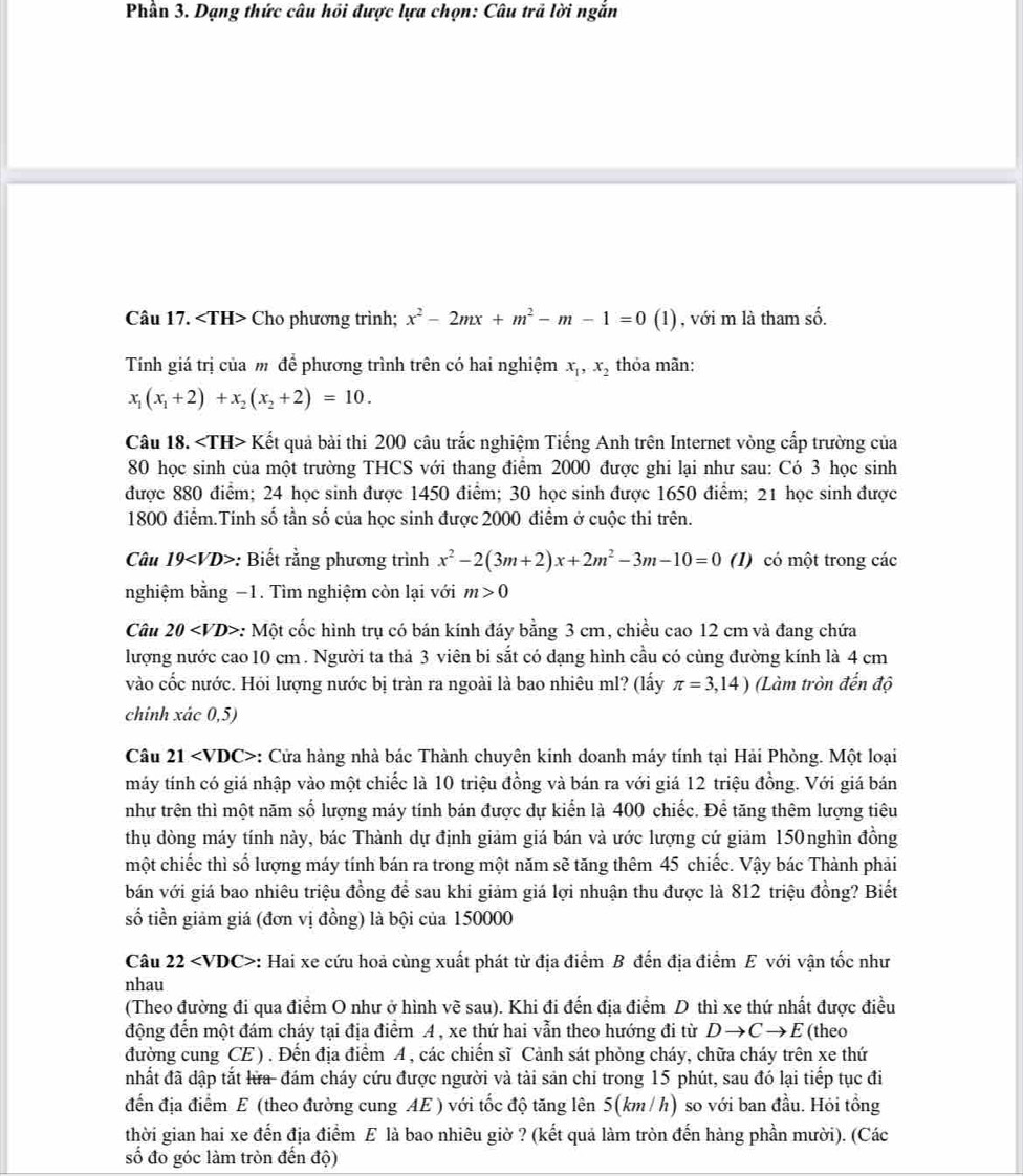 Phân 3. Dạng thức câu hồi được lựa chọn: Câu trã lời ngắn
Câu 17. Cho phương trình; x^2-2mx+m^2-m-1=0 (1) , với m là tham số.
Tính giá trị của m để phương trình trên có hai nghiệm x_1,x_2 thỏa mãn:
x_1(x_1+2)+x_2(x_2+2)=10.
Câu 18. ∠ TH>1 Kết quả bài thi 200 câu trắc nghiệm Tiếng Anh trên Internet vòng cấp trường của
80 học sinh của một trường THCS với thang điểm 2000 được ghi lại như sau: Có 3 học sinh
được 880 điểm; 24 học sinh được 1450 điểm; 30 học sinh được 1650 điểm; 21 học sinh được
1800 điểm.Tinh số tần số của học sinh được 2000 điểm ở cuộc thi trên.
Câu 19 *: Biết rằng phương trình x^2-2(3m+2)x+2m^2-3m-10=0 (1) có một trong các
nghiệm bằng −1. Tìm nghiệm còn lại với m>0
Câu 20 *: Một cốc hình trụ có bán kính đáy bằng 3 cm, chiều cao 12 cm và đang chứa
lượng nước cao10 cm . Người ta thả 3 viên bi sắt có dạng hình cầu có cùng đường kính là 4 cm
vào cốc nước. Hỏi lượng nước bị tràn ra ngoài là bao nhiêu ml? (lấy π =3,14) (Làm tròn đến độ
chính xác 0,5)
Câu 21 : Cửa hàng nhà bác Thành chuyên kinh doanh máy tính tại Hải Phòng. Một loại
máy tính có giá nhập vào một chiếc là 10 triệu đồng và bán ra với giá 12 triệu đồng. Với giá bán
như trên thì một năm số lượng máy tính bán được dự kiến là 400 chiếc. Để tăng thêm lượng tiêu
thụ dòng máy tính này, bác Thành dự định giảm giá bán và ước lượng cứ giảm 150nghìn đồng
một chiếc thì số lượng máy tính bán ra trong một năm sẽ tăng thêm 45 chiếc. Vậy bác Thành phải
bán với giá bao nhiêu triệu đồng để sau khi giảm giá lợi nhuận thu được là 812 triệu đồng? Biết
số tiền giảm giá (đơn vị đồng) là bội của 150000
Câu 22 : Hai xe cứu hoả cùng xuất phát từ địa điểm B đến địa điểm E với vận tốc như
nhau
(Theo đường đi qua điểm O như ở hình vẽ sau). Khi đi đến địa điểm D thì xe thứ nhất được điều
động đến một đám cháy tại địa điểm A , xe thứ hai vẫn theo hướng đi từ Dto Cto E (theo
đường cung CE). Đến địa điểm A , các chiến sĩ Cảnh sát phòng cháy, chữa cháy trên xe thứ
nhất đã dập tắt lửa- đám cháy cứu được người và tài sản chỉ trong 15 phút, sau đó lại tiếp tục đi
đến địa điểm E (theo đường cung AE ) với tốc độ tăng lên 5(km /h) so với ban đầu. Hỏi tổng
thời gian hai xe đến địa điểm E là bao nhiêu giờ ? (kết quả làm tròn đến hàng phần mười). (Các
số đo góc làm tròn đến độ)