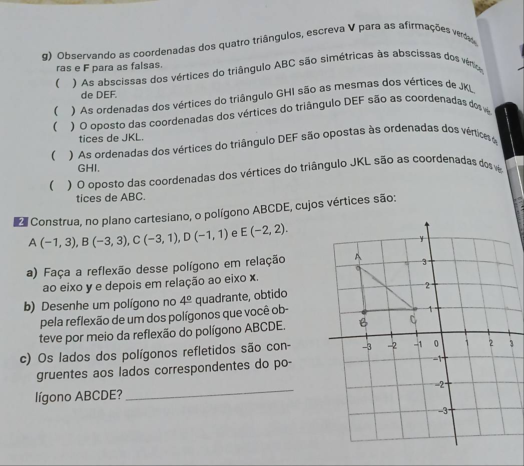 Observando as coordenadas dos quatro triângulos, escreva V para as afirmações verdade 
ras e F para as falsas. 
( ) As abscissas dos vértices do triângulo ABC são simétricas às abscissas dos vérticas 
de DEF. 
( ) As ordenadas dos vértices do triângulo GHI são as mesmas dos vértices de JKL. 
 ) O oposto das coordenadas dos vértices do triângulo DEF são as coordenadas dos vê. 
tices de JKL. 
 ) As ordenadas dos vértices do triângulo DEF são opostas às ordenadas dos vértices de
GHI. 
 ) O oposto das coordenadas dos vértices do triângulo JKL são as coordenadas dos vêa 
tices de ABC. 
2 Construa, no plano cartesiano, o polígono ABCDE, cujos vértices são:
A(-1,3), B(-3,3), C(-3,1), D(-1,1) e E(-2,2). 
a) Faça a reflexão desse polígono em relação 
ao eixo y e depois em relação ao eixo x. 
b) Desenhe um polígono no 4° quadrante, obtido 
pela reflexão de um dos polígonos que você ob- 
teve por meio da reflexão do polígono ABCDE. 
c) Os lados dos polígonos refletidos são con- 
gruentes aos lados correspondentes do po- 
lígono ABCDE? _