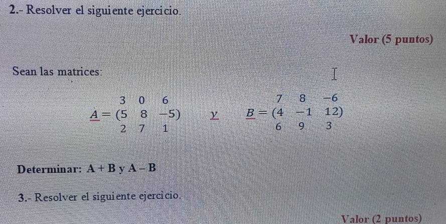 2.- Resolver el siguiente ejercicio. 
Valor (5 puntos) 
Sean las matrices:
A=306 A=(58-5) 271endarray y _ B=beginpmatrix 7&8&-6 4&-1&12 6&9&3endpmatrix
Determinar: A+B y A-B
3.- Resolver el siguiente ejercicio. 
Valor (2 puntos)