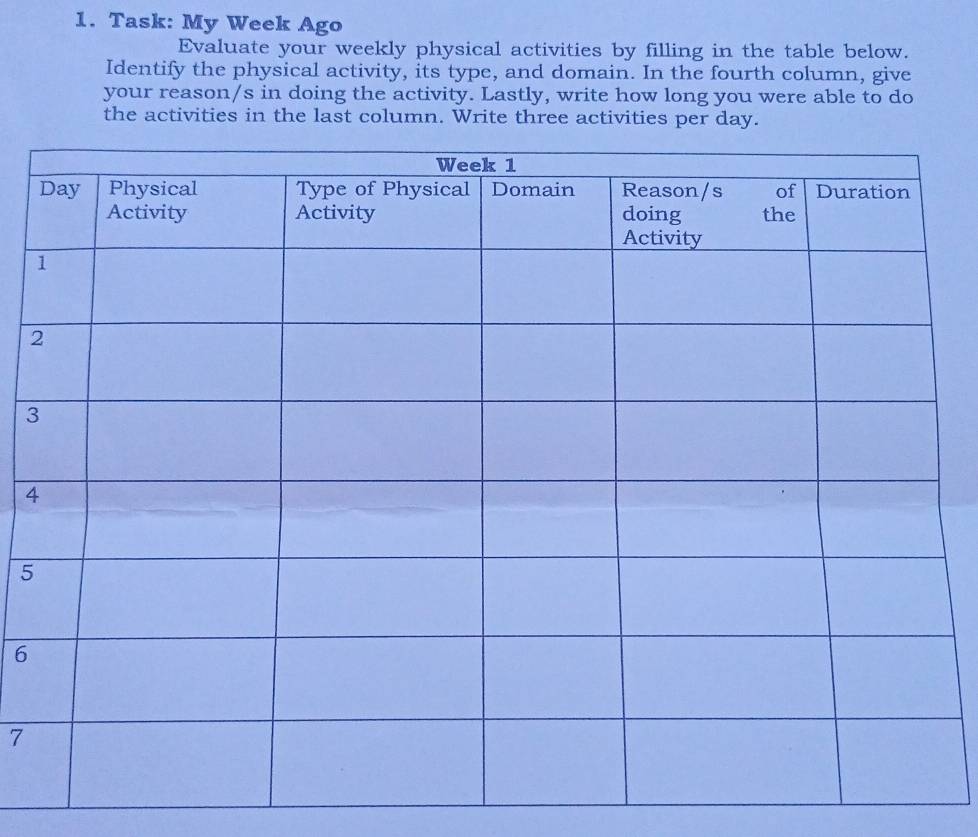 Task: My Week Ago 
Evaluate your weekly physical activities by filling in the table below. 
Identify the physical activity, its type, and domain. In the fourth column, give 
your reason/s in doing the activity. Lastly, write how long you were able to do 
the activities in the last column. Write three activities per day. 
2 
3 
4 
5 
6 
7