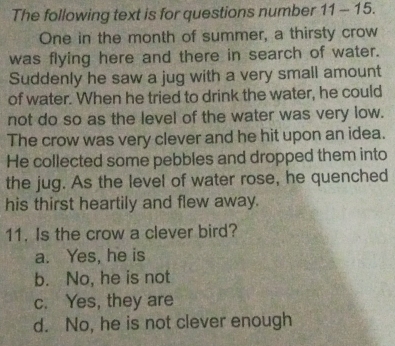 The following text is for questions number 11 - 15.
One in the month of summer, a thirsty crow
was flying here and there in search of water.
Suddenly he saw a jug with a very small amount
of water. When he tried to drink the water, he could
not do so as the level of the water was very low.
The crow was very clever and he hit upon an idea.
He collected some pebbles and dropped them into
the jug. As the level of water rose, he quenched
his thirst heartily and flew away.
11. Is the crow a clever bird?
a. Yes, he is
b. No, he is not
c. Yes, they are
d. No, he is not clever enough