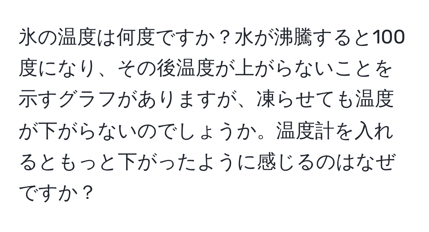 氷の温度は何度ですか？水が沸騰すると100度になり、その後温度が上がらないことを示すグラフがありますが、凍らせても温度が下がらないのでしょうか。温度計を入れるともっと下がったように感じるのはなぜですか？