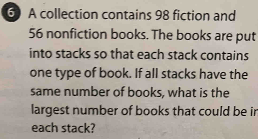 A collection contains 98 fiction and
56 nonfiction books. The books are put 
into stacks so that each stack contains 
one type of book. If all stacks have the 
same number of books, what is the 
largest number of books that could be ir 
each stack?