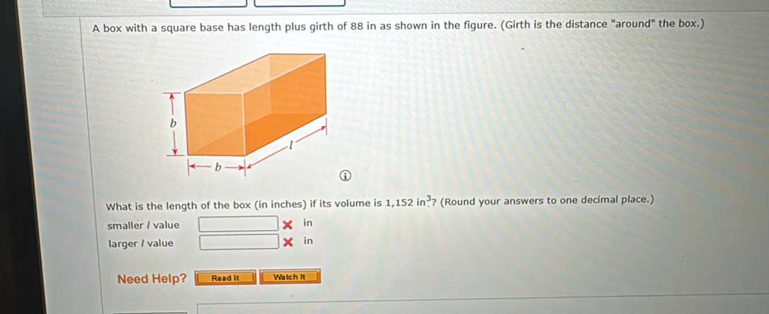 A box with a square base has length plus girth of 88 in as shown in the figure. (Girth is the distance "around" the box.) 
What is the length of the box (in inches) if its volume is 1,152in^3 ? (Round your answers to one decimal place.) 
smaller / value in 
larger / value 
in 
Need Help? Read It Watch it