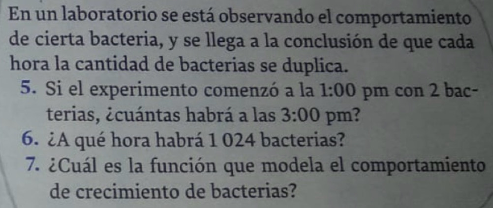 En un laboratorio se está observando el comportamiento 
de cierta bacteria, y se llega a la conclusión de que cada 
hora la cantidad de bacterias se duplica. 
5. Si el experimento comenzó a la 1:00 pm con 2 bac- 
terias, ¿cuántas habrá a las 3:00 pm? 
6. ¿A qué hora habrá 1 024 bacterias? 
7. ¿Cuál es la función que modela el comportamiento 
de crecimiento de bacterias?