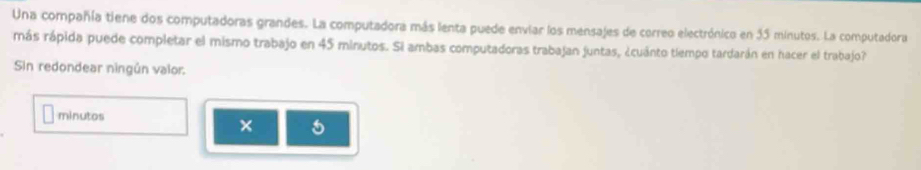 Una compañía tiene dos computadoras grandes. La computadora más lenta puede enviar los mensajes de correo electrónico en 35 minutos. La computadora 
más rápida puede completar el mismo trabajo en 45 minutos. Si ambas computadoras trabajan juntas, ¿cuánto tlempo tardarán en hacer el trabajo? 
Sin redondear ningún valor: 
minutos 
× 5