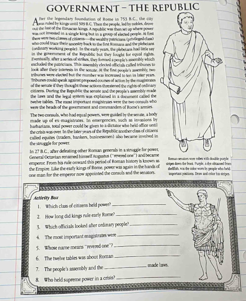 GOVERNMENT - THE REPUBLIC
fter the legendary foundation of Rome in 753 B.C., the city
was ruled by kings until 509 B.C. Then the people, led by nobles, drove
out the last of the Etruscan kings. A republic was then set up where power
was not invested in a single king but in a group of elected people. At first
there were two classes of citizens—the wealthy patricians (privileged class)
who could trace their ancestry back to the first Romans and the plebeians
(ordinary working people). In the early years, the plebeians had little say
in the government of the Republic but they fought for equal rights.
Eventually, after a series of strikes, they formed a people's assembly which
excluded the patricians. This assembly elected officials called tribunes to
look after their interests in the senate. At the first people's assembly, two
tribunes were elected but the number was increased to ten in later years.
Tribunes could speak against proposed courses of action by the magistrates
of the senate if they thought those actions threatened the rights of ordinary
citizens. During the Republic the senate and the people's assembly made
the laws and the legal system was explained in a document called the
twelve tables. The most important magistrates were the two consuls who
were the heads of the government and commanders of Rome's armies.
The two consuls, who had equal powers, were guided by the senate, a body
made up of ex-magistrates. In emergencies, such as invasions by
barbarians, total power could be given to a dictator who held office until
the crisis was over. In the later years of the Republic another class of citizens
called equites (traders, bankers, businessmen) also became involved in
the struggle for power.
In 27 B.C., after defeating other Roman generals in a struggle for power,
General Octavian renamed himself Augustus (''revered one'') and became Roman senators wore robes with double purple
emperor. From his rule onward this period of Roman history is known as stripes down the front. Purple, a dye obtained from
the Empire. Like the early kings of Rome, power was again in the hands of shellfish, was the color wom by people who held
one man for the emperor now appointed the consuls and the senators. important positions. Draw and color his stripes
Actirity Box
1. Which class of citizens held power?_
2. How long did kings rule early Rome?_
3. Which officials looked after ordinary people?_
4. The most important magistrates were_
5. Whose name means “revered one”?_
6. The twelve tables was about Roman
_
7. The people's assembly and the_ made laws.
8. Who held supreme power in a crisis?_