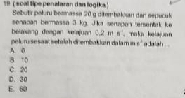 ( soal tipe penalaran dan logika )
Sebutir peluru bermassa 20 g ditembakkan dari sepucuk
senapan bermassa 3 kg. Jika senapan tersentak ke
belakang dengan kelajuan 0.2 m s , maka kelajuan
peluru sesaat setelah ditembakkan dalam m s ' adalah ...
A. 0
B. 10
C. 20
D. 30
E. 60