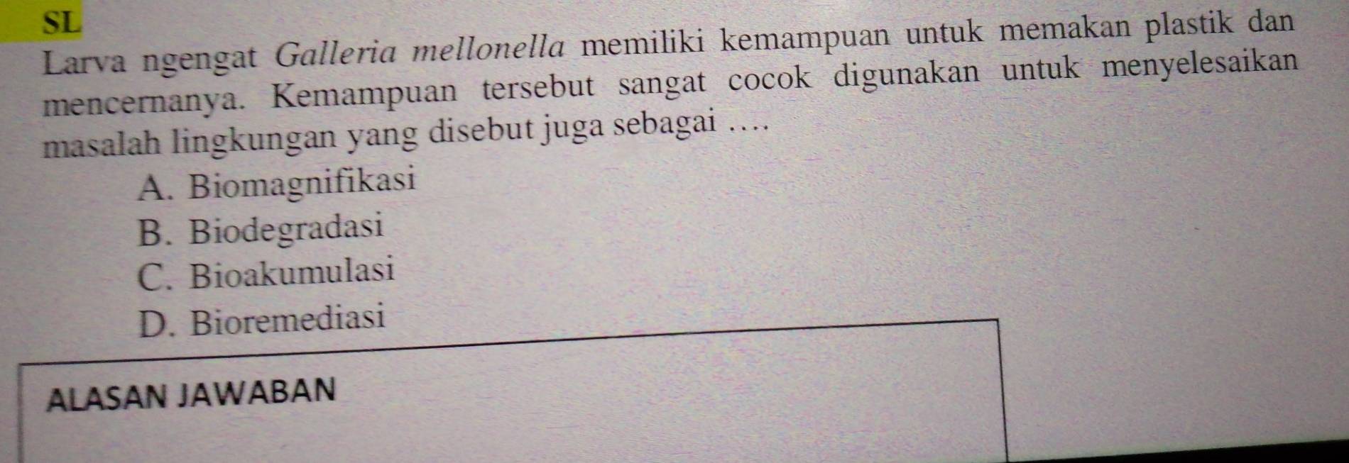 SL
Larva ngengat Galleria mellonella memiliki kemampuan untuk memakan plastik dan
mencernanya. Kemampuan tersebut sangat cocok digunakan untuk menyelesaikan
masalah lingkungan yang disebut juga sebagai …...
A. Biomagnifikasi
B. Biodegradasi
C. Bioakumulasi
D. Bioremediasi
ALASAN JAWABAN