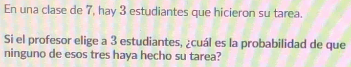 En una clase de 7, hay 3 estudiantes que hicieron su tarea. 
Si el profesor elige a 3 estudiantes, ¿cuál es la probabilidad de que 
ninguno de esos tres haya hecho su tarea?