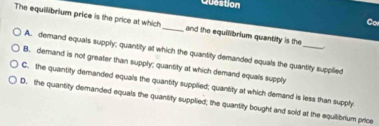 Question
Cor
The equilibrium price is the price at which _and the equilibrium quantity is the
A. demand equals supply; quantity at which the quantity demanded equals the quantity supplied
B. demand is not greater than supply; quantity at which demand equals supply
C. the quantity demanded equals the quantity supplied; quantity at which demand is less than supply.
D. the quantity demanded equals the quantity supplied; the quantity bought and sold at the equilibrium price