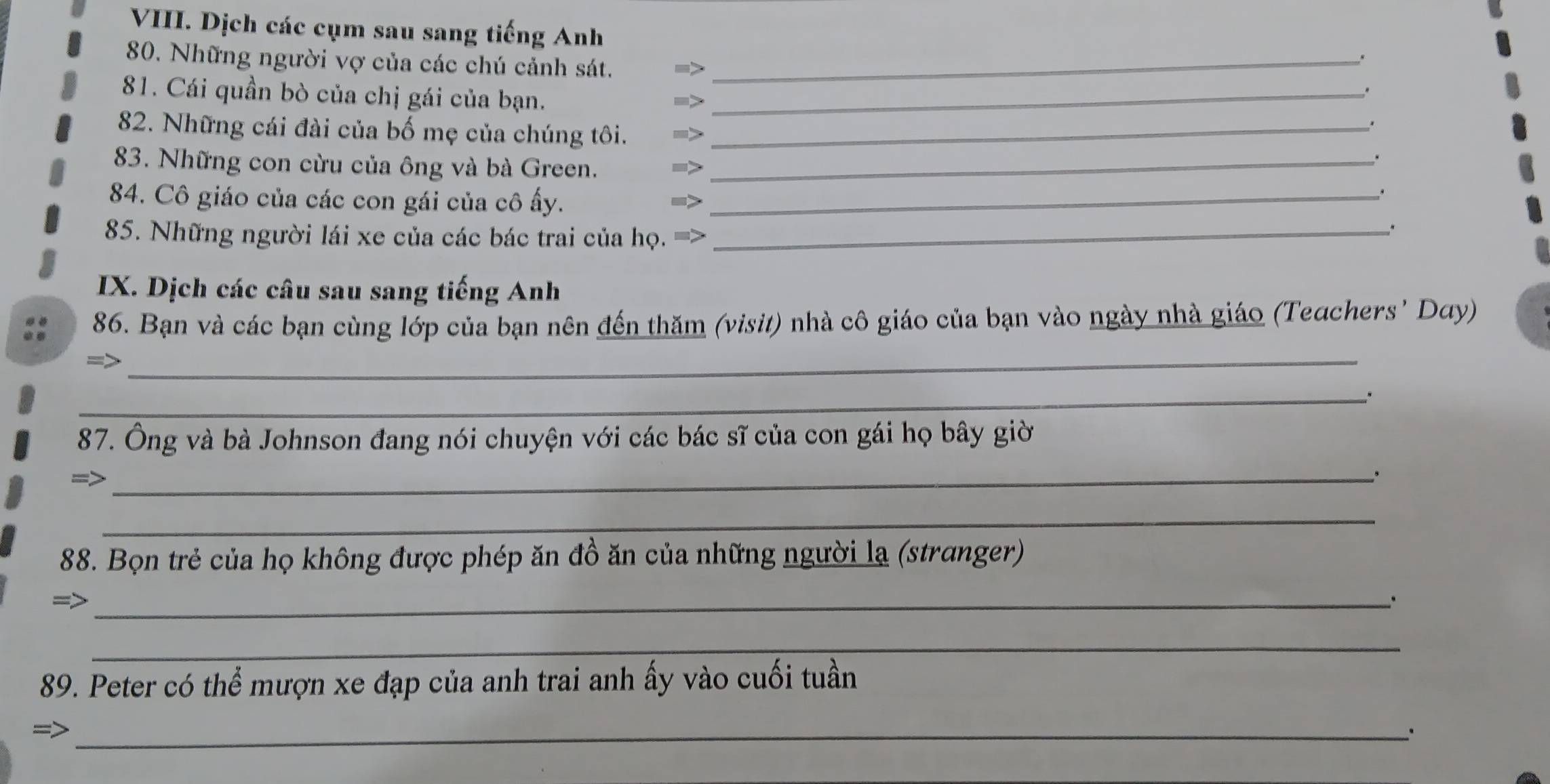 Dịch các cụm sau sang tiếng Anh 
80. Những người vợ của các chú cảnh sát._ 
、 
81. Cái quần bò của chị gái của bạn._ 
. 
. 
82. Những cái đài của bố mẹ của chúng tôi._ 
83. Những con cừu của ông và bà Green._ 
. 
84. Cô giáo của các con gái của cô ấy._ 
85. Những người lái xe của các bác trai của họ. =>_ 
IX. Dịch các câu sau sang tiếng Anh 
_ 
86. Bạn và các bạn cùng lớp của bạn nên đến thăm (visit) nhà cô giáo của bạn vào ngày nhà giáo (Teachers' Day) 
_ 
87. Ông và bà Johnson đang nói chuyện với các bác sĩ của con gái họ bây giờ 
=> 
_ 
_ 
88. Bọn trẻ của họ không được phép ăn đồ ăn của những người lạ (stranger) 
=>_ 
_ 
89. Peter có thể mượn xe đạp của anh trai anh ấy vào cuối tuần 
=>_ 
.