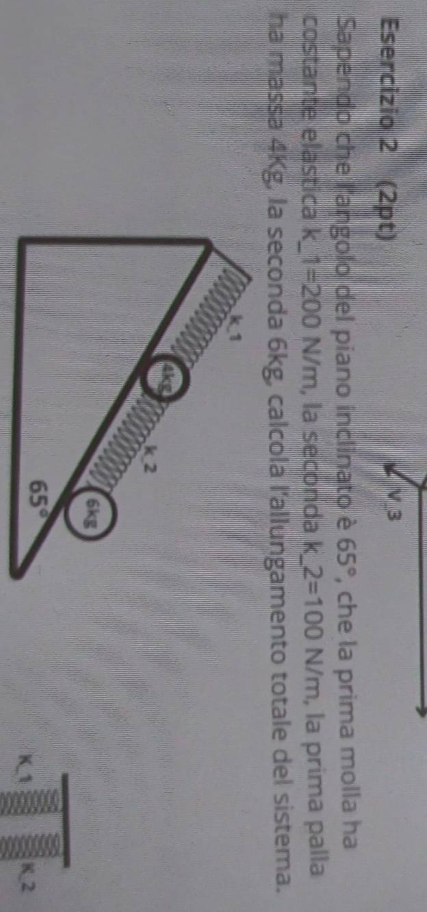 V3
Sapendo che l'angolo del piano inclinato è , che la prima molla ha 65°
costante elastica k F_1 1=200N/m , la seconda k  1/4  2=100N/m , la prima palla 1
ha massa 4Kg, la seconda 6kg, calcola l'allungamento totale del sistema.
K-1 K_2