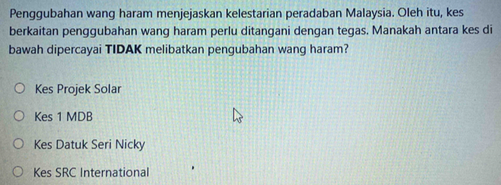 Penggubahan wang haram menjejaskan kelestarian peradaban Malaysia. Oleh itu, kes
berkaitan penggubahan wang haram perlu ditangani dengan tegas. Manakah antara kes di
bawah dipercayai TIDAK melibatkan pengubahan wang haram?
Kes Projek Solar
Kes 1 MDB
Kes Datuk Seri Nicky
Kes SRC International