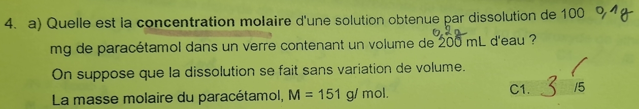 Quelle est la concentration molaire d'une solution obtenue par dissolution de 100
mg de paracétamol dans un verre contenant un volume de 200 mL d'eau ?
On suppose que la dissolution se fait sans variation de volume.
La masse molaire du paracétamol, M=151g/ n nol.
C1. 15