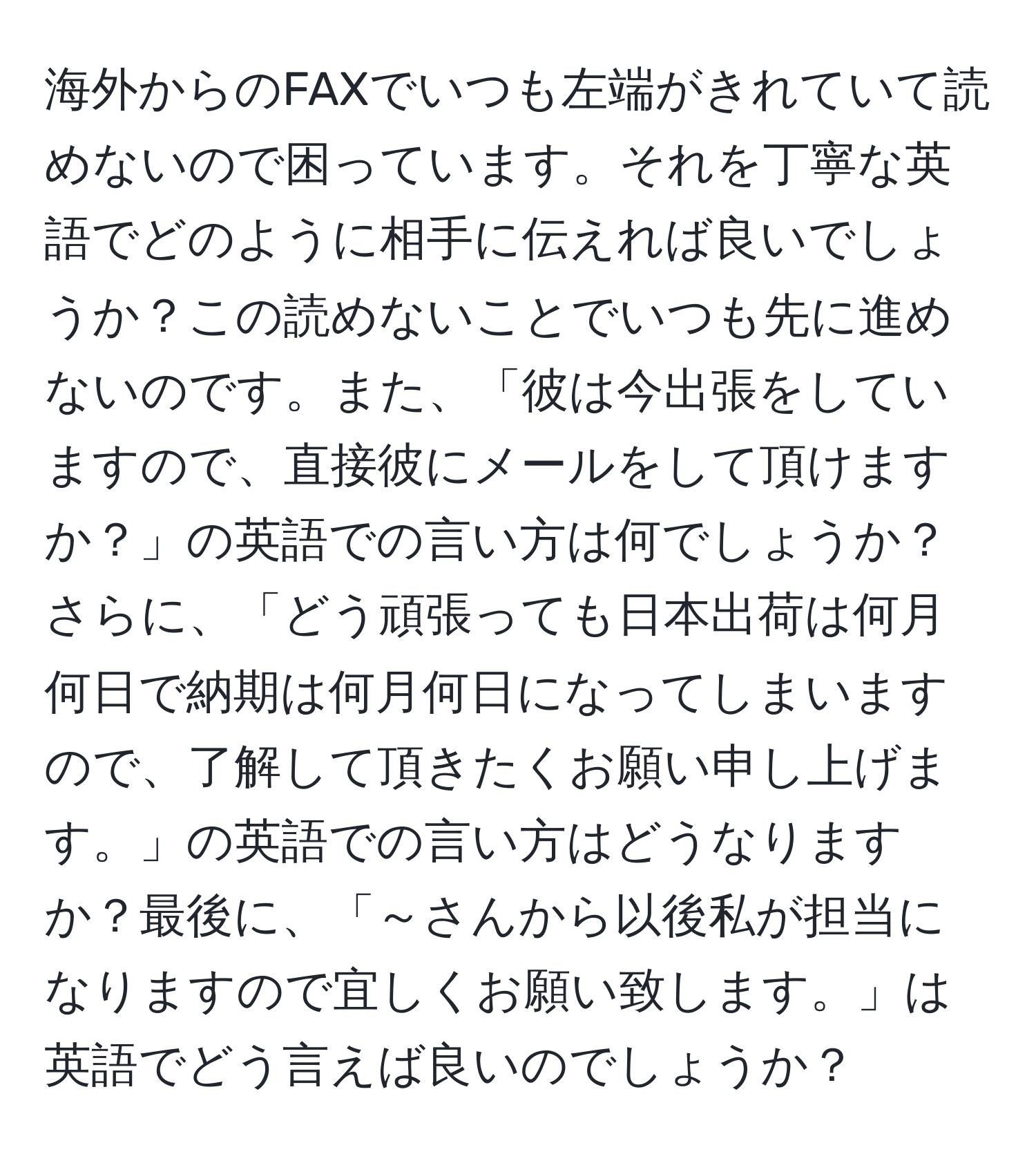 海外からのFAXでいつも左端がきれていて読めないので困っています。それを丁寧な英語でどのように相手に伝えれば良いでしょうか？この読めないことでいつも先に進めないのです。また、「彼は今出張をしていますので、直接彼にメールをして頂けますか？」の英語での言い方は何でしょうか？さらに、「どう頑張っても日本出荷は何月何日で納期は何月何日になってしまいますので、了解して頂きたくお願い申し上げます。」の英語での言い方はどうなりますか？最後に、「～さんから以後私が担当になりますので宜しくお願い致します。」は英語でどう言えば良いのでしょうか？