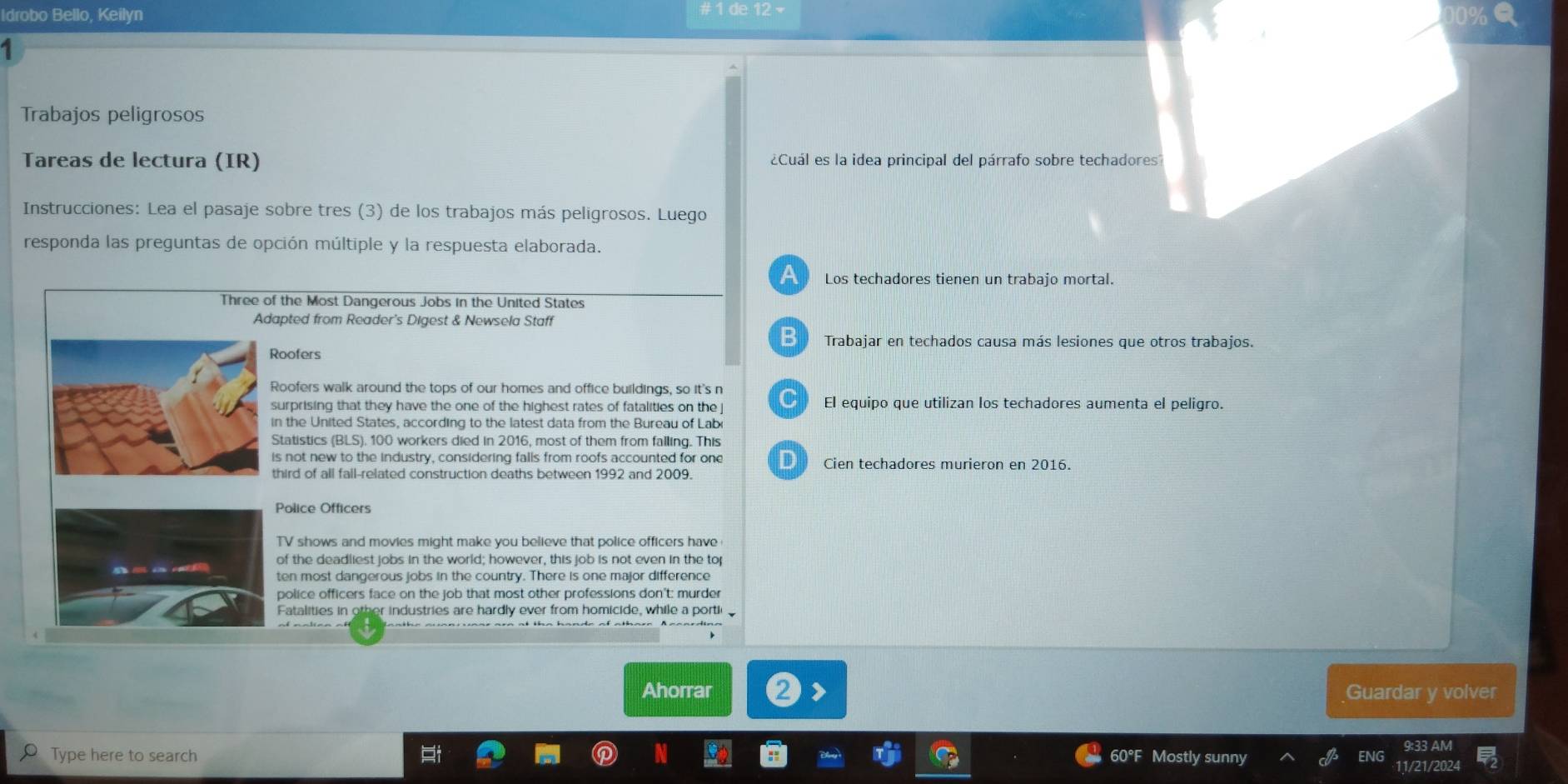 # 1 de 12 -
Idrobo Bello, Keilyn 10%
1
Trabajos peligrosos
Tareas de lectura (IR) ¿Cuál es la idea principal del párrafo sobre techadores
Instrucciones: Lea el pasaje sobre tres (3) de los trabajos más peligrosos. Luego
responda las preguntas de opción múltiple y la respuesta elaborada.
a Los techadores tienen un trabajo mortal.
Three of the Most Dangerous Jobs in the United States
Adapted from Reader's Digest & Newsela Staff
B Trabajar en techados causa más lesiones que otros trabajos.
Roofers
Roofers walk around the tops of our homes and office buildings, so it's n
surprising that they have the one of the highest rates of fatalities on the j El equipo que utilizan los techadores aumenta el peligro.
in the United States, according to the latest data from the Bureau of Lab
Statistics (BLS), 100 workers died in 2016, most of them from falling. This
is not new to the industry, considering falls from roofs accounted for one Cien techadores murieron en 2016.
third of all fall-related construction deaths between 1992 and 2009.
Police Officers
TV shows and movies might make you believe that police officers have
of the deadliest jobs in the world; however, this job is not even in the tor
police officers face on the job that most other professions don't: murder
Fatalities in other industries are hardly ever from homicide, while a portii
Ahorrar Guardar y volver
Type here to search Mostly sunny ENG
60°
11/21/2024