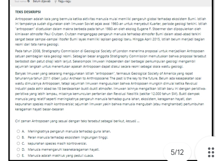 Soal nompe Belum dijawab Ragu-ragu
TEKS DESKRIPSI
Antroposen adalah kala yang bermula ketika aktivitas manusia mulai memiliki pengaruh global terhadap ekosistem Bumi. Istilah
ini tampaknya sudah digunakan oleh ilmuwan Soviet sejak awal 1960-an untuk menyebut Kuarter, periode geologi terkini. Istilah
''antroposen'' dicetuskan dalam makna berbeda pada tahun 1980-an oleh ekolog Eugene F. Stoermer dan dipopulerkan oleh
kimiawan atmosfer Paul Crutzen. Crutzen menganggap pengaruh manusia terhadap atmosfer Bumi dalam abad-abad terkini
sangat besar sampai-sampai litosfer Bumi layak memiliki lapisan geologi baru. Hingga April 2015, istilah belum menjadi bagian
resmi dari tata nama geologi.
Pada tahun 2008, Stratigraphy Commission di Geological Society of London menerima proposal untuk menjadikan Antroposen
satuan pembagian kala geologi resmi. Sebagian besar anggota Stratigraphy Commission memutuskan bahwa proposal tersebut
berbobot dan patut dikaji lebih lanjut. Sekelompok ilmuwan independen dari berbagai perkumpulan geologi mengambil
sejumlah langkah untuk menentukan apakah Antroposen dapat diakui secara resmi sebagai skala waktu geologi.
Banyak ilmuwan yang sekarang menggunakan istilah "antroposen", termasuk Geological Society of America yang rapat
tahunannya tahun 2011 diberi judul Archean to Anthropocene: The past is the key to the future. Belum ada kesepakatan soal
waktu dimulainya Antroposen, tetapi sejumlah ilmuwan mengusulkan bahwa Antroposen mungkin dimulai ketika Revolusi
Industri pada akhir abad ke-18 berdasarkan bukti-bukti atmosfer. Ilmuwan lainnya mengaitkan istilah baru ini dengan peristiwa-
peristiwa yang lebih lampau, misalnya kemunculan pertanian dan Revolusi Neolitik (sekitar 12.000 tahun SM). Bukti dampak
manusia yang relatif seperti meningkatnya pengaruh manusia terhadap guna lahan, ekosistem, keragaman hayati, dan
kepunahan spesies masih kontroversial; sejumlah ilmuwan yakin bahwa manusia mengubah (atau menghambat) pertumbuhan
keragaman hayati besar-besaran
Ciri zaman Antroposen yang sesuai dengan teks tersebut sebagai berikut, kecuøli ...
A. Meningkatnya pengaruh manusia terhadap guna lahan.
B. Peran manusia terhadap ekosistem lingkungan tinggi.
C. kepunahan spesies masih kontroversial.
D. Manusia memengaruhi keanekaragaman hayati. 5/12
E. Manusia adalah makhluk yang peduli cuaca.