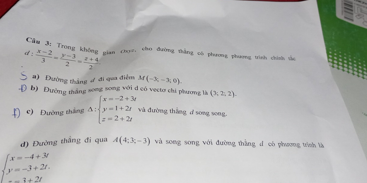 a 
Câu 3: Trong không gian Oxyz, cho đường thằng có phương phương trình chính tắc 
d :  (x-2)/3 = (y-3)/2 = (z+4)/2 . 
a) Đường thẳng đ đi qua điểm M(-3;-3;0). 
b) Đường thắng song song với d có vectơ chi phương là (3;2;2). 
c) Đường thẳng Delta :beginarrayl x=-2+3t y=1+2t z=2+2tendarray. và đường thắng d song song. 
d) Đường thắng đi qua A(4;3;-3) và song song với đường thắng d có phương trình là
beginarrayl x=-4+3t y=-3+2t. =3+2tendarray.