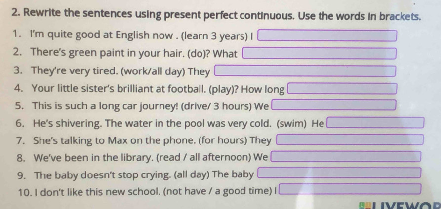 Rewrite the sentences using present perfect continuous. Use the words in brackets. 
1. I'm quite good at English now . (learn 3 years) I 
2. There's green paint in your hair. (do)? What 
3. They're very tired. (work/all day) They 
4. Your little sister's brilliant at football. (play)? How long 
5. This is such a long car journey! (drive/ 3 hours) We 
6. He's shivering. The water in the pool was very cold. (swim) He 
7. She's talking to Max on the phone. (for hours) They 
8. We've been in the library. (read / all afternoon) We 
9. The baby doesn’t stop crying. (all day) The baby 
10. I don't like this new school. (not have / a good time)