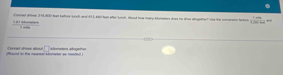 Conrad drives 316,800 feet before lunch and 612,480 feet after lunch. About how many kilometers does he drive altogether? Use the conversion factors  1mile/5.280feet 
1.61 kilometers and
1 mile
Conrad drives about □ kilometers altogether.
(Round to the nearest kilometer as needed.)