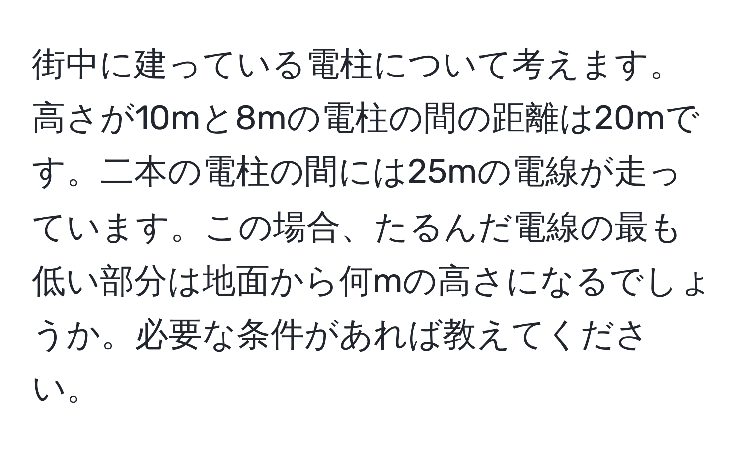 街中に建っている電柱について考えます。高さが10mと8mの電柱の間の距離は20mです。二本の電柱の間には25mの電線が走っています。この場合、たるんだ電線の最も低い部分は地面から何mの高さになるでしょうか。必要な条件があれば教えてください。