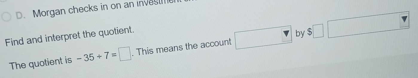 Morgan checks in on an investm 
Find and interpret the quotient. 
The quotient is -35/ 7=□. This means the account □ by $□ □