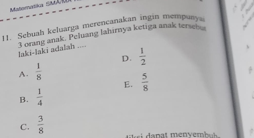 Matematika SMA/M
11. Sebuah keluarga merencanakan ingin mempunya
3 orang anak. Peluang lahirnya ketiga anak tersebu
laki-laki adalah ....
D.
A.  1/8   1/2 
E.  5/8 
B.  1/4 
C.  3/8 
l s a pat menyembu h .