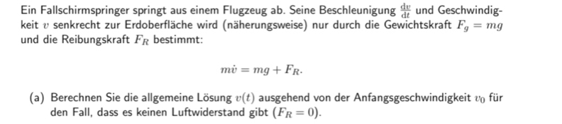 Ein Fallschirmspringer springt aus einem Flugzeug ab. Seine Beschleunigung  dv/dt  und Geschwindig- 
keit v senkrecht zur Erdoberfläche wird (näherungsweise) nur durch die Gewichtskraft F_g=mg
und die Reibungskraft F_R bestimmt:
mdot v=mg+F_R. 
(a) Berechnen Sie die allgemeine Lösung v(t) ausgehend von der Anfangsgeschwindigkeit v_0 für 
den Fall, dass es keinen Luftwiderstand gibt (F_R=0).