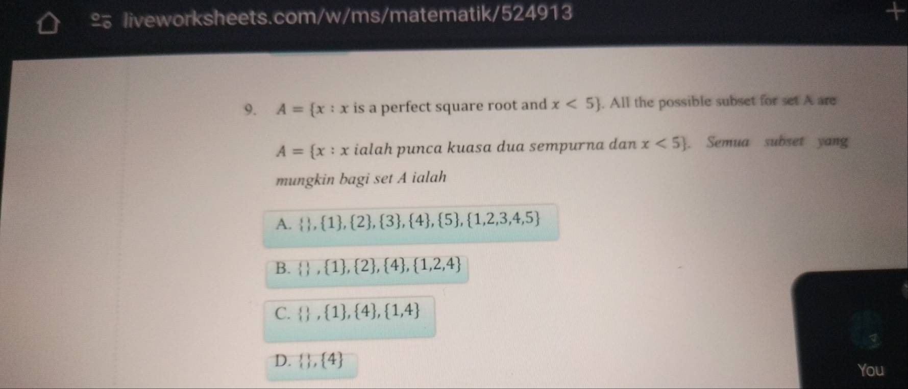 £ liveworksheets.com/w/ms/matematik/524913
9. A= x:x is a perfect square root and x<5. All the possible subset for set A are
A= x:x ialah punca kuasa dua sempurna dan x<5. Semua subset yang
mungkin bagi set A ialah
A.   , 1 ,  2 ,  3 ,  4 ,  5 ,  1,2,3,4,5
B.   , 1 , 2 ,  4 , 1,2,4
C.   , 1 , 4 ,  1,4
D.   ,  4
You