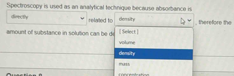 Spectroscopy is used as an analytical technique because absorbance is 
directly related to density 
, therefore the 
amount of substance in solution can be de [ Select ] 
volume 
_density 
_ 
_ 
mass 
_ 
con c entration