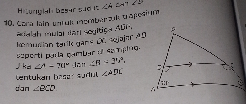 Hitunglah besar sudut ∠ A dan ∠ B.
10. Cara lain untuk membentuk trapesium
adalah mulai dari segitiga ABP,
kemudian tarik garis DC sejajar AB
seperti pada gambar di samping.
Jika ∠ A=70° dan ∠ B=35°,
tentukan besar sudut ∠ ADC
dan ∠ BCD.