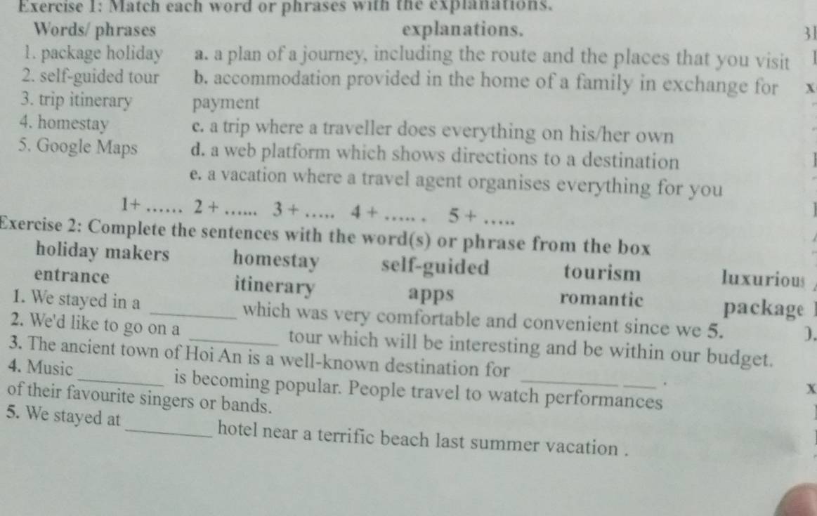 Match each word or phrases with the explanations.
Words/ phrases explanations. 31
1. package holiday a. a plan of a journey, including the route and the places that you visit
2. self-guided tour b. accommodation provided in the home of a family in exchange for x
3. trip itinerary payment
4. homestay c. a trip where a traveller does everything on his/her own
5. Google Maps d. a web platform which shows directions to a destination
e. a vacation where a travel agent organises everything for you
+ _ 2+ . □  3+...4+...5+...... 
Exercise 2: Complete the sentences with the word(s) or phrase from the box
holiday makers homestay self-guided tourism luxurious
entrance itinerary romantic
apps package
1. We stayed in a _which was very comfortable and convenient since we 5.
).
2. We'd like to go on a tour which will be interesting and be within our budget.
3. The ancient town of Hoi An is a well-known destination for x.
4. Music_ is becoming popular. People travel to watch performances
of their favourite singers or bands.
5. We stayed at _hotel near a terrific beach last summer vacation .
