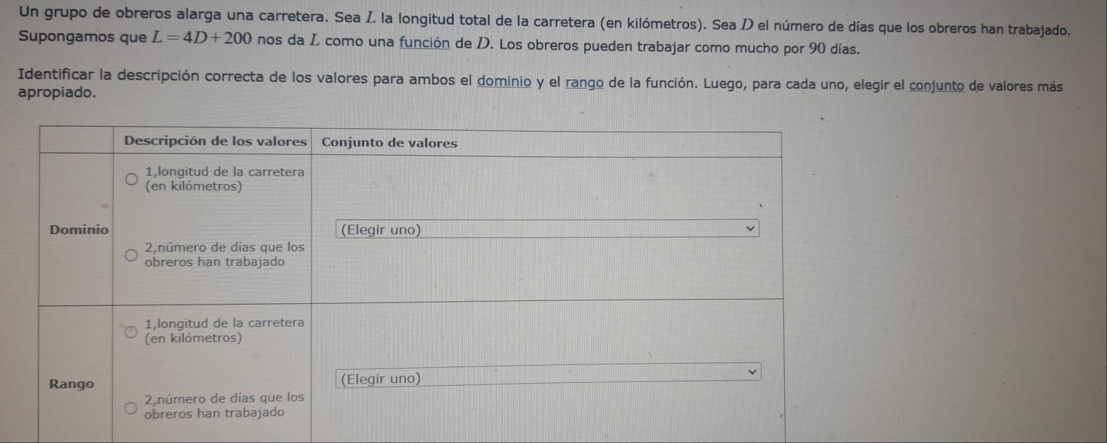 Un grupo de obreros alarga una carretera. Sea Ž la longitud total de la carretera (en kilómetros). Sea D el número de días que los obreros han trabajado. 
Supongamos que L=4D+200 nos da L como una función de D. Los obreros pueden trabajar como mucho por 90 días. 
Identificar la descripción correcta de los valores para ambos el dominio y el rango de la función. Luego, para cada uno, elegir el conjunto de valores más 
apropiado.