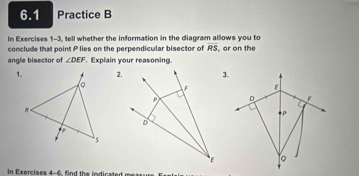 6.1 Practice B 
In Exercises 1-3, tell whether the information in the diagram allows you to 
conclude that point P lies on the perpendicular bisector of overline RS , or on the 
angle bisector of ∠ DEF. Explain your reasoning. 
1. 
2. 
3. 
In Exercises 4-6, find the indicated measu