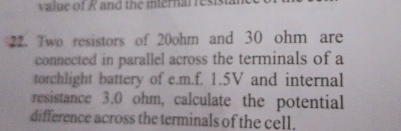 value of K and the internal resist. 
22. Two resistors of 20ohm and 30 ohm are 
connected in parallel across the terminals of a 
torchlight battery of e. m.f. 1.5V and internal 
resistance 3.0 ohm, calculate the potential 
difference across the terminals of the cell.