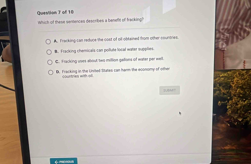 Which of these sentences describes a benefit of fracking?
A. Fracking can reduce the cost of oil obtained from other countries.
B. Fracking chemicals can pollute local water supplies.
C. Fracking uses about two million gallons of water per well.
D. Fracking in the United States can harm the economy of other
countries with oil.
SUBMIT
- PREVIOUS