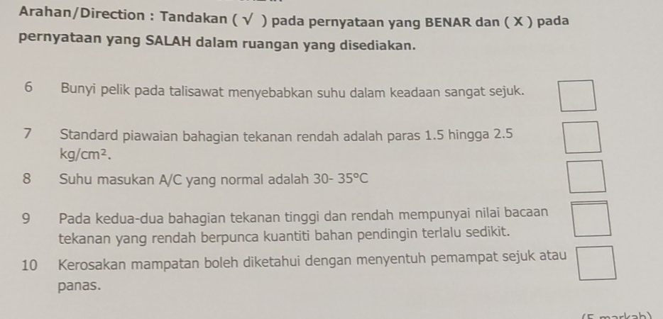 Arahan/Direction : Tandakan ( √ ) pada pernyataan yang BENAR dan ( X ) pada 
pernyataan yang SALAH dalam ruangan yang disediakan. 
6 Bunyi pelik pada talisawat menyebabkan suhu dalam keadaan sangat sejuk. 
7 Standard piawaian bahagian tekanan rendah adalah paras 1.5 hingga 2.5
kg/cm^2. 
8 Suhu masukan A/C yang normal adalah 30-35°C
9 Pada kedua-dua bahagian tekanan tinggi dan rendah mempunyai nilai bacaan 
tekanan yang rendah berpunca kuantiti bahan pendingin terlalu sedikit. 
10 Kerosakan mampatan boleh diketahui dengan menyentuh pemampat sejuk atau 
panas.