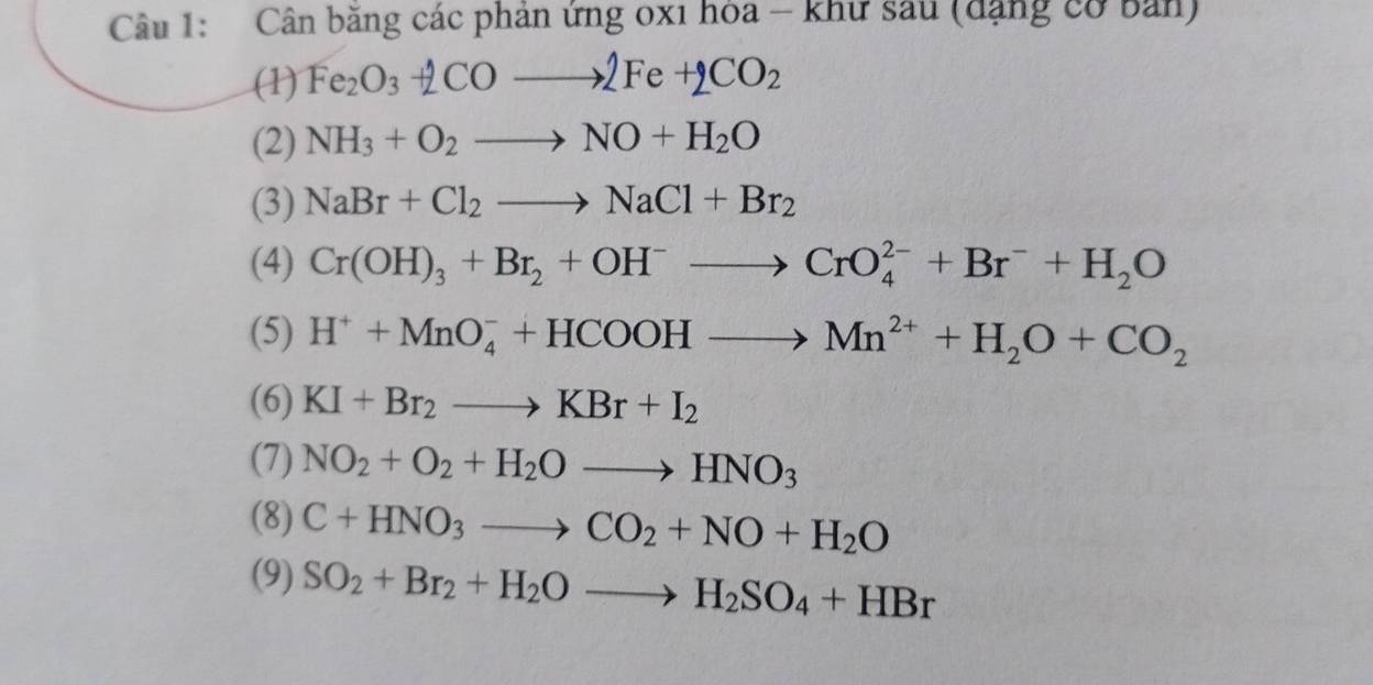 Cân băng các phản ứng 0xi hòa - khư sau (đặng cơ bản) 
(1) Fe_2O_3+2COto 2Fe+2CO_2
(2) NH_3+O_2to NO+H_2O
(3) NaBr+Cl_2to NaCl+Br_2
(4) Cr(OH)_3+Br_2+OH^-to CrO_4^((2-)+Br^-)+H_2O
(5) H^++MnO_4^(-+HCOOHto Mn^2+)+H_2O+CO_2
(6) KI+Br_2to KBr+I_2
(7) NO_2+O_2+H_2Oto HNO_3
(8) C+HNO_3to CO_2+NO+H_2O
(9) SO_2+Br_2+H_2Oto H_2SO_4+HBr