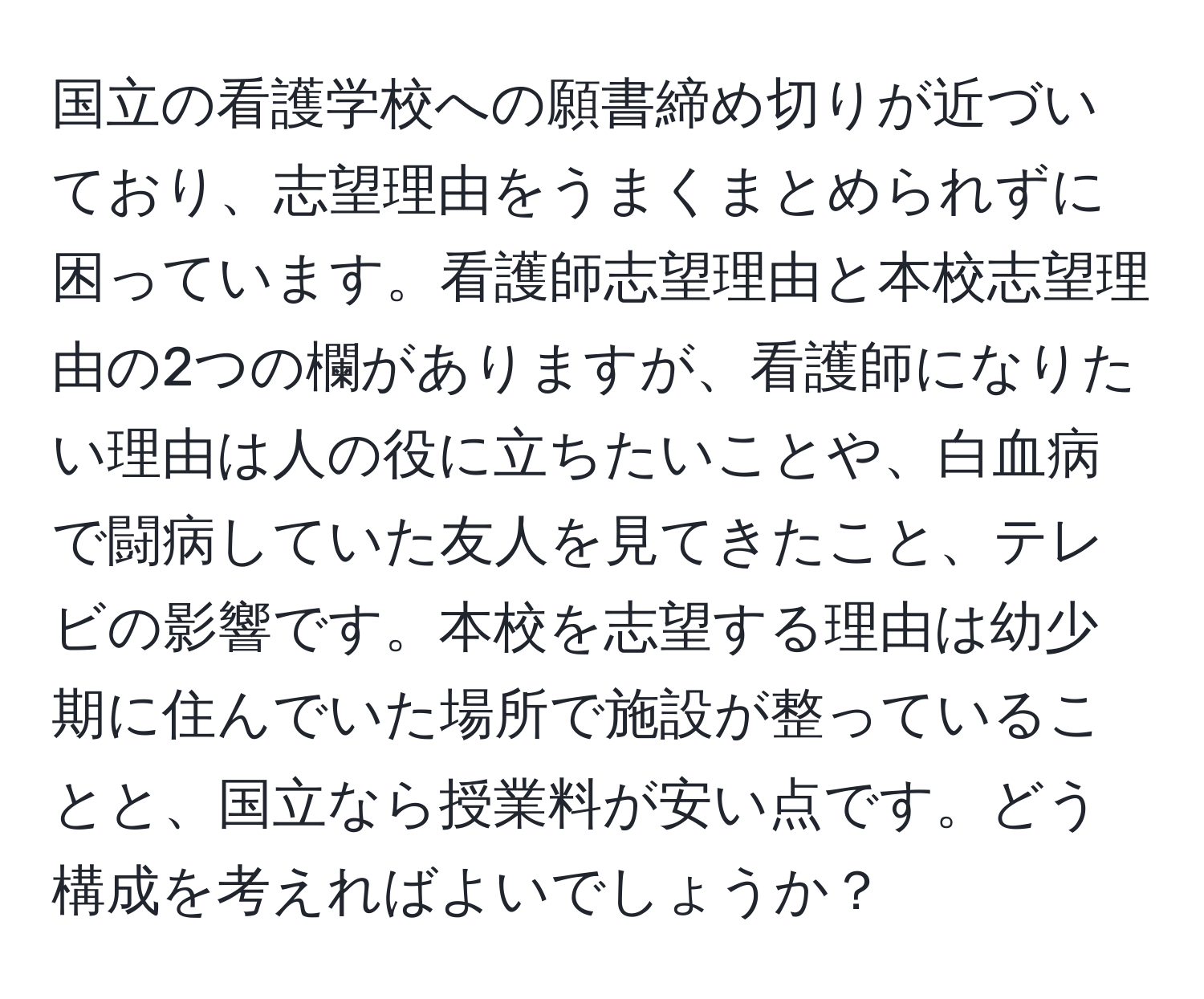 国立の看護学校への願書締め切りが近づいており、志望理由をうまくまとめられずに困っています。看護師志望理由と本校志望理由の2つの欄がありますが、看護師になりたい理由は人の役に立ちたいことや、白血病で闘病していた友人を見てきたこと、テレビの影響です。本校を志望する理由は幼少期に住んでいた場所で施設が整っていることと、国立なら授業料が安い点です。どう構成を考えればよいでしょうか？