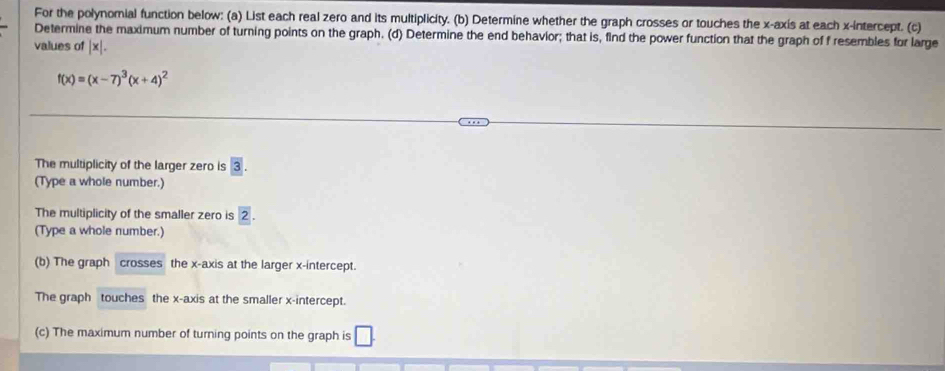 For the polynomial function below: (a) List each real zero and its multiplicity. (b) Determine whether the graph crosses or touches the x-axis at each x-intercept. (c) 
Determine the maximum number of turning points on the graph. (d) Determine the end behavior; that is, find the power function that the graph of f resembles for large 
values of x
f(x)=(x-7)^3(x+4)^2
The multiplicity of the larger zero is
(Type a whole number.) 
The multiplicity of the smaller zero is 2. 
(Type a whole number.) 
(b) The graph crosses the x-axis at the larger x-intercept. 
The graph touches the x-axis at the smaller x-intercept. 
(c) The maximum number of turning points on the graph is □.