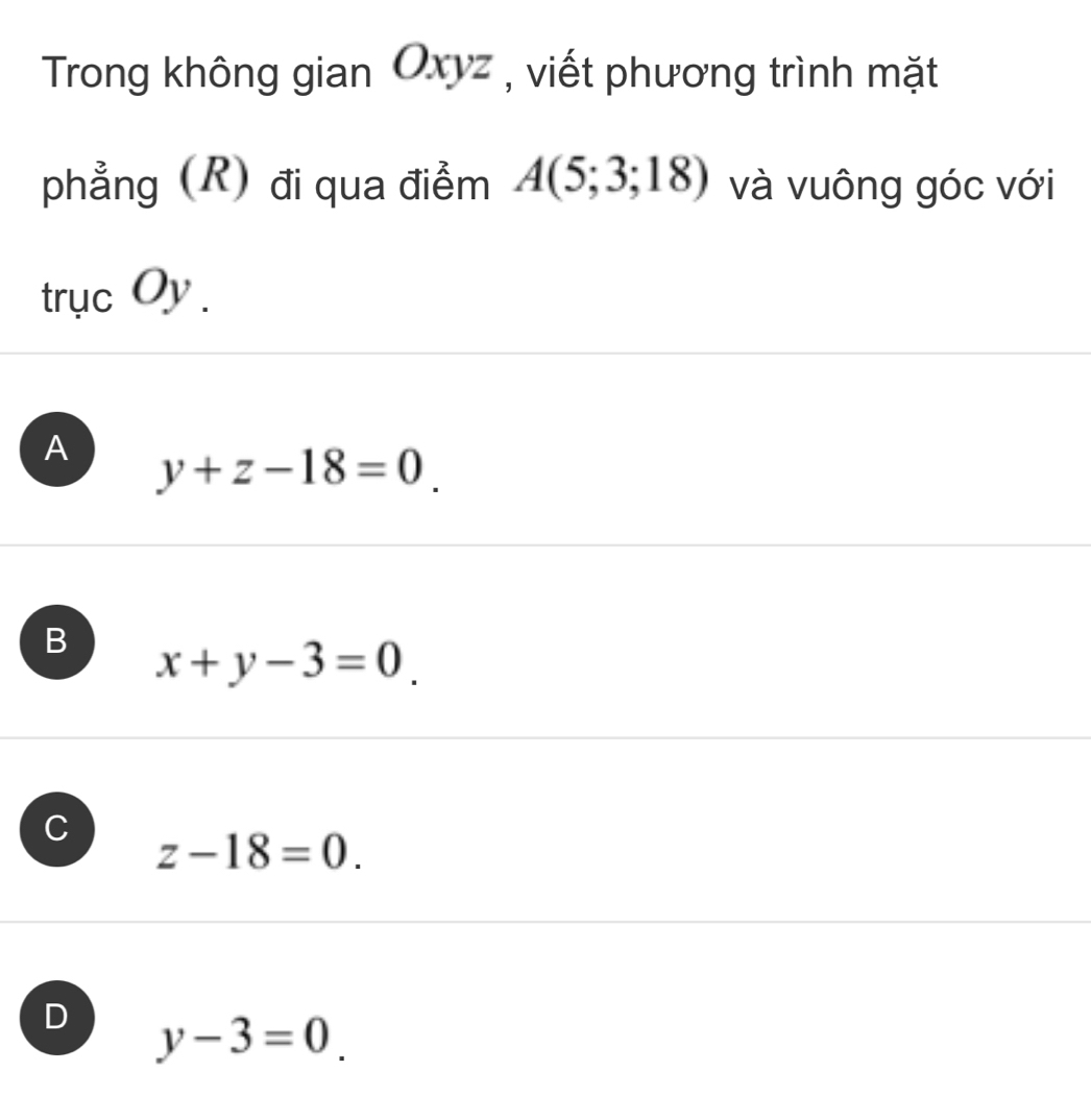 Trong không gian Oxyz , viết phương trình mặt
phẳng (R) đi qua điểm A(5;3;18) và vuông góc với
trục Oy .
A y+z-18=0.
B x+y-3=0
C
z-18=0.
D y-3=0.