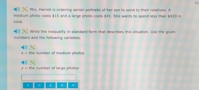 Vic 
Mrs. Harrell is ordering senior portraits of her son to send to their relatives. A 
medium photo costs $15 and a large photo costs $41. She wants to spend less than $420 in 
total. 
Write the inequality in standard form that describes this situation. Use the given 
numbers and the following variables.
x= the number of medium photos
y= the number of large photos
5 =