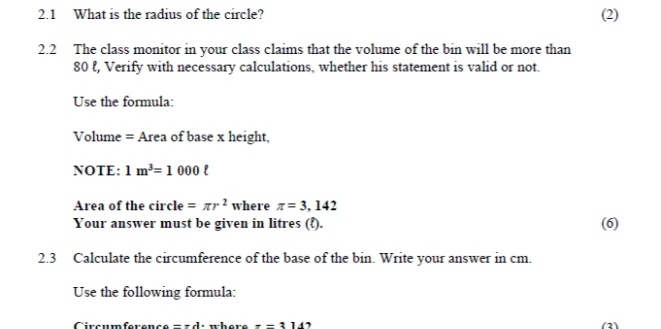 2.1 What is the radius of the circle? (2) 
2.2 The class monitor in your class claims that the volume of the bin will be more than
80 ℓ, Verify with necessary calculations, whether his statement is valid or not. 
Use the formula: 
Volume = Area of base x height, 
NOTE: 1m^3=1000ell
Area of the circle =π r^2 where π =3,142
Your answer must be given in litres (ξ). 
(6) 
2.3 Calculate the circumference of the base of the bin. Write your answer in cm. 
Use the following formula: 
Circumference =π d π =314 (2)