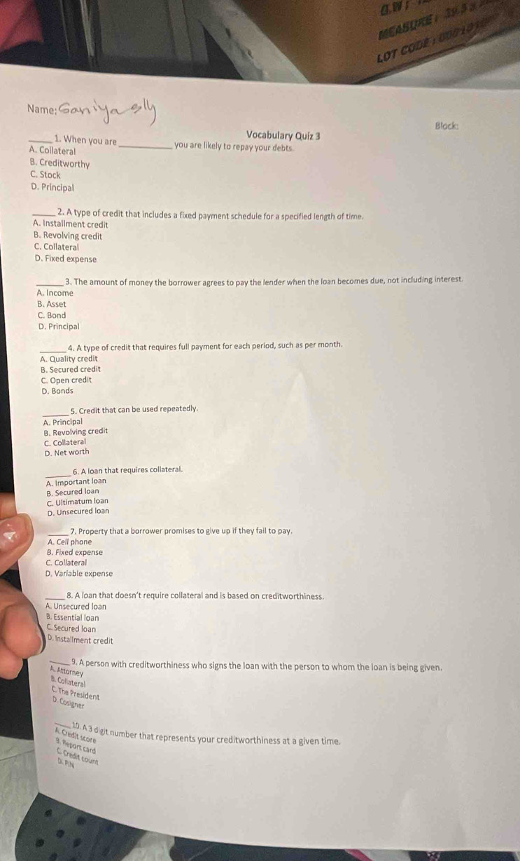 awr
LOT COdé : o00 lo10n
Name:
Black:
Vocabulary Quiz 3
_1. When you are _you are likely to repay your debts.
A. Collateral
B. Creditworthy
C. Stock
D. Principal
_2. A type of credit that includes a fixed payment schedule for a specified length of time.
A. Installment credit
B. Revolving credit
C. Collateral
D. Fixed expense
_3. The amount of money the borrower agrees to pay the lender when the loan becomes due, not including interest.
A. Income
B. Asset
C. Bond
D. Principal
4. A type of credit that requires full payment for each period, such as per month.
A. Quality credit
B. Secured credit
C. Open credit
D. Bonds
_
5. Credit that can be used repeatedly.
A. Principal
B. Revolving credit
C. Collateral
D. Net worth
_
6. A loan that requires collateral.
A. Important loan
B. Secured loan
C. Ultimatum loan
D. Unsecured loan
_7. Property that a borrower promises to give up if they fail to pay.
A. Cell phone
B. Fixed expense
C. Collateral
D. Variable expense
8. A loan that doesn’t require collateral and is based on creditworthiness.
A. Unsecured loan
B. Essential loan
C. Secured loan
D. Installment credit
_ 9. A person with creditworthiness who signs the loan with the person to whom the loan is being given.
A. Attorney B. Collateral
C. The President D. Cosigner
_10. A 3 digit number that represents your creditworthiness at a given time.
A. Credit score 8, Report card C. Credit count D. PIN