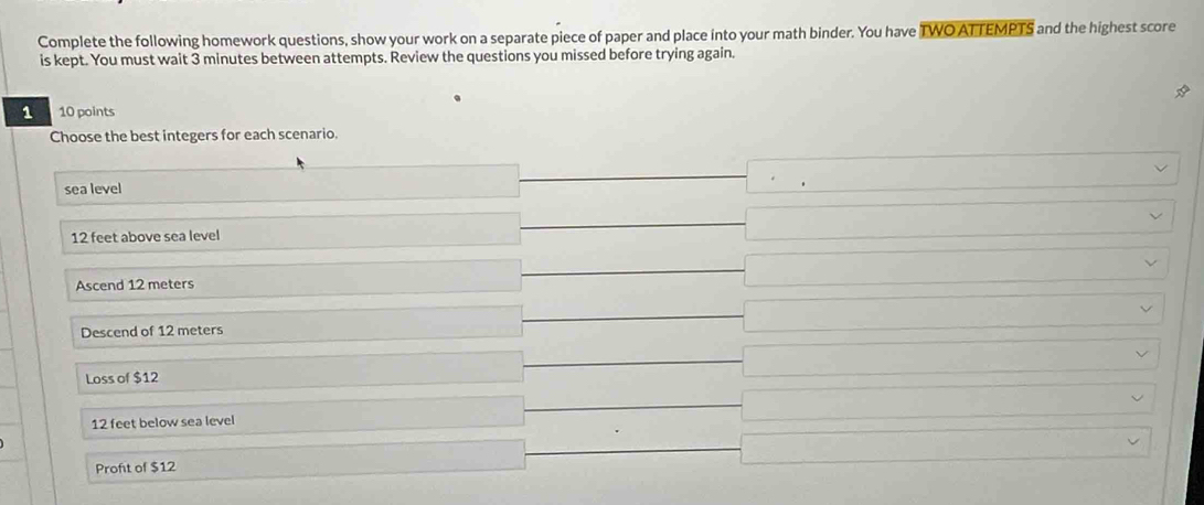 Complete the following homework questions, show your work on a separate piece of paper and place into your math binder. You have TWO ATTEMPTS and the highest score
is kept. You must wait 3 minutes between attempts. Review the questions you missed before trying again.
1 10 points
Choose the best integers for each scenario.
sea level
12 feet above sea level
Ascend 12 meters
Descend of 12 meters
Loss of $12
12 feet below sea level
Proft of $12