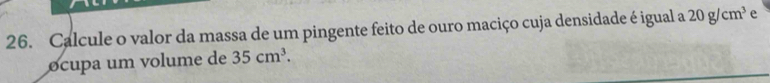 Calcule o valor da massa de um pingente feito de ouro maciço cuja densidade é igual a 20g/cm^3 e 
ocupa um volume de 35cm^3.