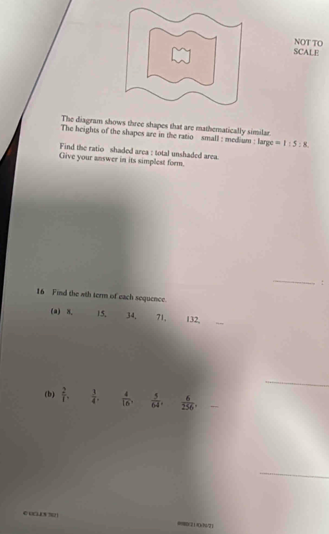 NOT TO 
SCALE 
The diagram shows three shapes that are mathematically similar. 
The heights of the shapes are in the ratio small : medium : large=1:5:8. 
Find the ratio shaded area : total unshaded area. 
Give your answer in its simplest form. 
_ 
: 
16 Find the 4th term of each sequence. 
(a) 8. 15. 34, 71, 132, 
_ 
(b)  2/1 ,  3/4 ,  4/16 ,  5/64 ,  6/256 , _  
_ 
© UCLS702) 
(D(214DN/21