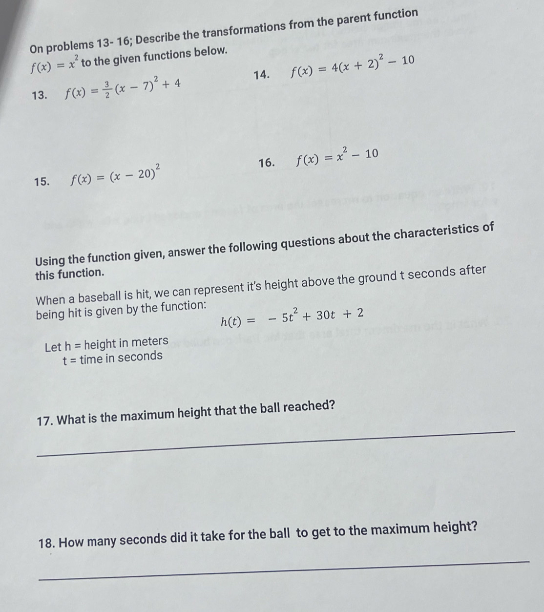 On problems 13- 16; Describe the transformations from the parent function
f(x)=x^2 to the given functions below. 
14. f(x)=4(x+2)^2-10
13. f(x)= 3/2 (x-7)^2+4
16. f(x)=x^2-10
15. f(x)=(x-20)^2
Using the function given, answer the following questions about the characteristics of 
this function. 
When a baseball is hit, we can represent it's height above the ground t seconds after 
being hit is given by the function:
h(t)=-5t^2+30t+2
Let h= height in meters
t= time in seconds
_ 
17. What is the maximum height that the ball reached? 
18. How many seconds did it take for the ball to get to the maximum height? 
_